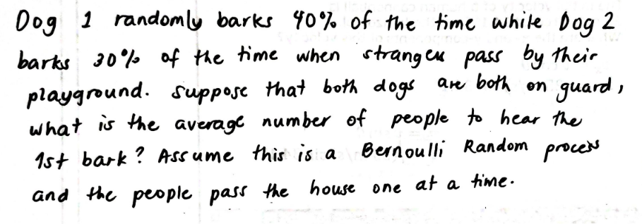 Dog 1 randomly barks 90% of the time white Dog 2
barks 30% af the time when strangeu pass by their
playground. suppose that both dogs are both on guard,
what is the average number of people to hear the
Bernoulli Random proces
1st bark ? Assume this is a
and the people pass the house one at a time.
