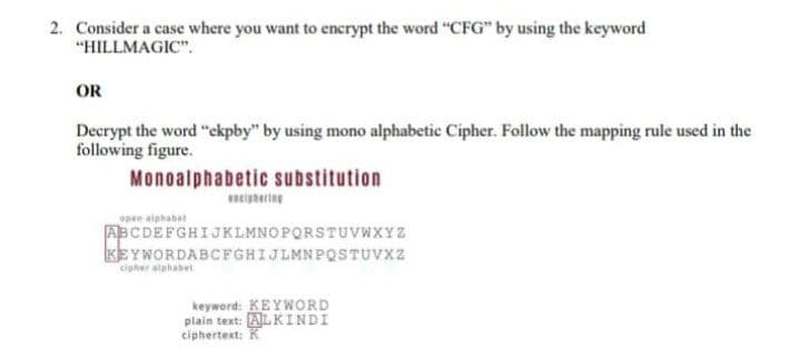 2. Consider a case where you want to encrypt the word "CFG" by using the keyword
"HILLMAGIC".
OR
Decrypt the word "ekpby" by using mono alphabetic Cipher. Follow the mapping rule used in the
following figure.
Monoalphabetic substitution
neighering
epen alphabet
ABCDEFGHIJKLMNOPQRSTUVWXYZ
KEYWORDABCFGHIJLMNPQSTUVX2
cipher atahabet
keyword: KEYWORD
plain text: ALKINDI
ciphertext: K
