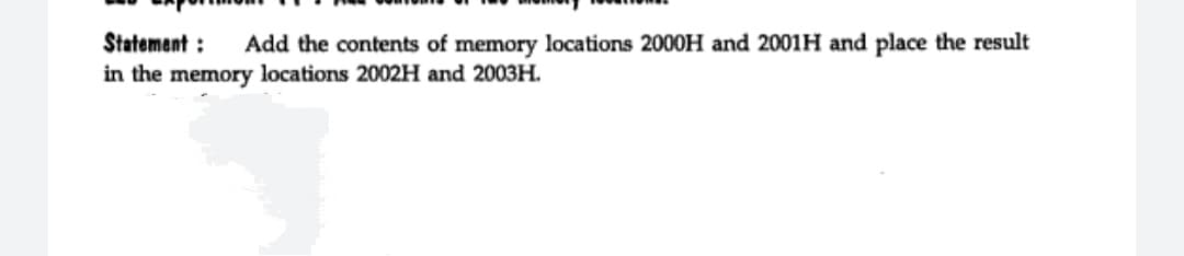 Statement :
Add the contents of memory locations 2000H and 2001H and place the result
in the memory locations 2002H and 2003H.
