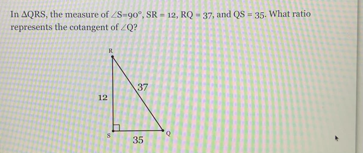 In AQRS, the measure of ZS=9o°, SR = 12, RQ = 37, and QS = 35. What ratio
represents the cotangent of ZQ?
%3D
R
12
S
35
37
