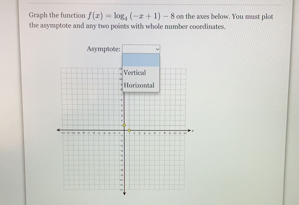 Graph the function f (x) = log,(-a+1) – 8 on the axes below. You must plot
the asymptote and any two points with whole number coordinates.
%3D
Asymptote:
Vertical
Horizontal
5
-12 -11 10 -9 -8 -7 -6 -5 -d 3 -2 -1
2 3 4 56 7 8 9 10 11 12
-3
-4
-5
-6
-8
-10
-12
