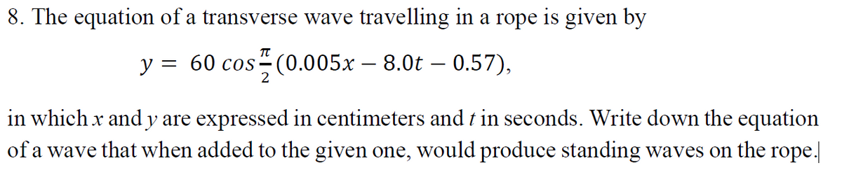 8. The equation of a transverse wave travelling in a rope is given by
y :
= 60 cos (0.005x – 8.0t – 0.57),
2
in which x and y are expressed in centimeters and t in seconds. Write down the equation
of a wave that when added to the given one, would produce standing waves on the rope.
