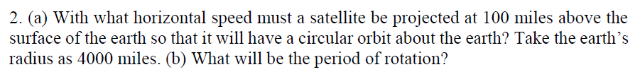 2. (a) With what horizontal speed must a satellite be projected at 100 miles above the
surface of the earth so that it will have a circular orbit about the earth? Take the earth's
radius as 4000 miles. (b) What will be the period of rotation?

