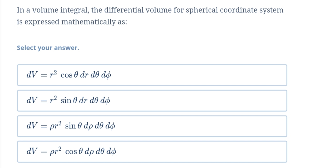 In a volume integral, the differential volume for spherical coordinate system
is expressed mathematically as:
Select your answer.
dV = r2 cos 0 dr d0 dø
dV = r² sin 0 dr d0 dø
dV = pr2 sin 0 dp d0 dø
dV = pr2 cos 0 dp d0 do
