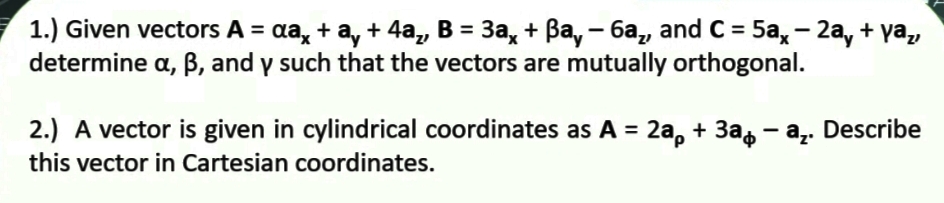 1.) Given vectors A = aa, + a, + 4a, B = 3a, + Ba, - 6a,, and C = 5a, – 2a, + ya,
determine a, B, and y such that the vectors are mutually orthogonal.
%3D
2.) A vector is given in cylindrical coordinates as A = 2a, + 3a, - a,. Describe
this vector in Cartesian coordinates.
