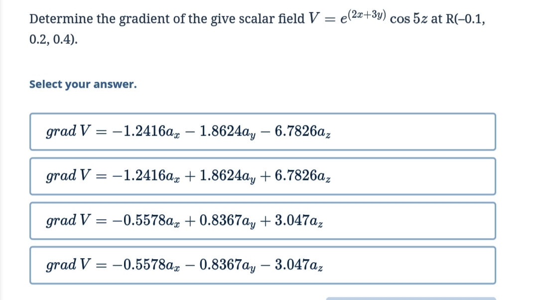 Determine the gradient of the give scalar field V
e(2x+3y) cos 5z at R(-0.1,
0.2, 0.4).
Select your answer.
grad V = –1.2416a – 1.8624a, –- 6.7826a,
grad V = -1.2416a, + 1.8624a, + 6.7826a,
grad V = -0.5578a, + 0.8367a, + 3.047a,
grad V = -0.5578a, – 0.8367a, – 3.047az
