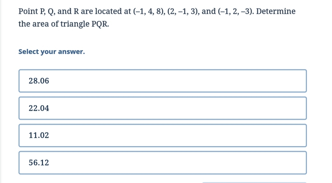 Point P, Q, and R are located at (–1, 4, 8), (2, –-1, 3), and (–1, 2, –3). Determine
the area of triangle PQR.
Select your answer.
28.06
22.04
11.02
56.12
