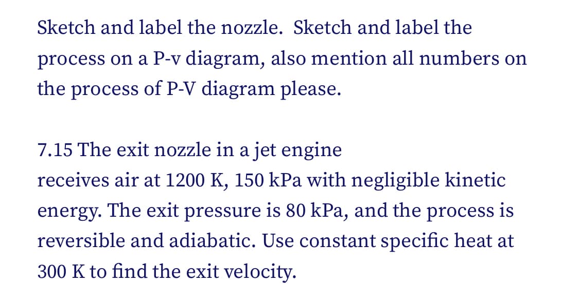Sketch and label the nozzle. Sketch and label the
process on a P-v diagram, also mention all numbers on
the process of P-V diagram please.
7.15 The exit nozzle in a jet engine
receives air at 1200 K, 150 kPa with negligible kinetic
energy. The exit pressure is 80 kPa, and the process is
reversible and adiabatic. Use constant specific heat at
300 K to find the exit velocity.
