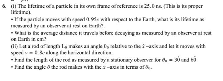 6. (i) The lifetime of a particle in its own frame of reference is 25.0 ns. (This is its proper
lifetime).
• If the particle moves with speed 0.95c with respect to the Earth, what is its lifetime as
measured by an observer at rest on Earth?.
• What is the average distance it travels before decaying as measured by an observer at rest
on Earth in cm?
(ii) Let a rod of length Lo makes an angle 0 relative to the í -axis and let it moves with
speed v = 0.8c along the horizontal direction.
• Find the length of the rod as measured by a stationary observer for 0, = 30 and 60
• Find the angle 0 the rod makes with the x -axis in terms of 0o.
