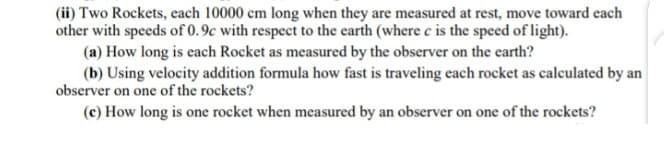 (ii) Two Rockets, each 10000 cm long when they are measured at rest, move toward each
other with speeds of 0.9c with respect to the earth (where c is the speed of light).
(a) How long is each Rocket as measured by the observer on the earth?
(b) Using velocity addition formula how fast is traveling each rocket as calculated by an
observer on one of the rockets?
(c) How long is one rocket when measured by an observer on one of the rockets?
