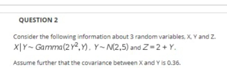 QUESTION 2
Consider the following information about 3 random variables, X, Y and Z.
X|Y~ Gamma(2 Y2, Y), Y~M(2,5) and Z=2+ Y.
Assume further that the covariance between X and Y is 0.36.
