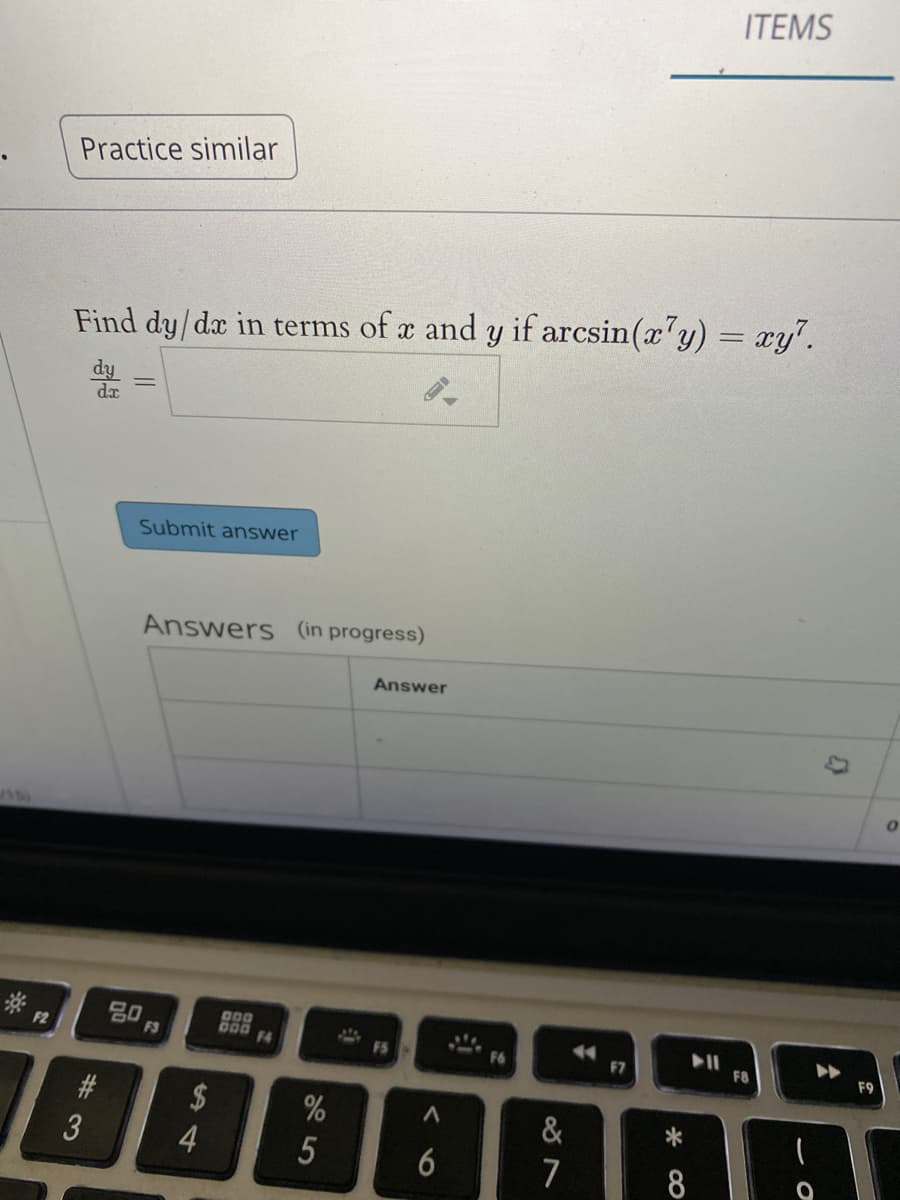 ITEMS
Practice similar
%3D
Find dy/dæ in terms of x and y if arcsin(x'y) = xy".
da
Submit answer
Answers (in progress)
Answer
80
F3
D00
000 F4
F2
F5
F6
F7
F8
F9
2$
&
4
6
7
5
%# 3
