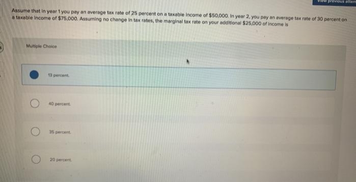 lew previoUs attens
Assume that In year 1 you pay an average tax rate of 25 percent on a taxable Income of $50,000. In year 2, you pay an average tax rate of 30 percent on
a taxable Income of $75,000. Assuming no change in tax rates, the marginal tax rate on your additional $25,000 of income is
Multiple Choice
3 percent.
40 percent
35 percent
20 percent
