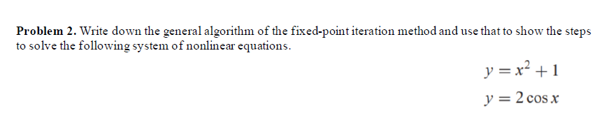 Problem 2. Write down the general algorithm of the fixed-point iteration method and use that to show the steps
to solve the following system of nonlinear equations.
y = x² +1
y = 2 cos x
