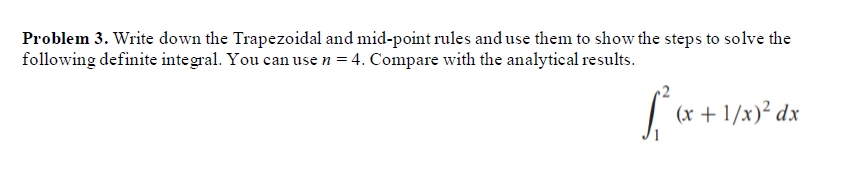Problem 3. Write down the Trapezoidal and mid-point rules and use them to show the steps to solve the
following definite integral. You can use n = 4. Compare with the analytical results.
(x + 1/x)² dx
