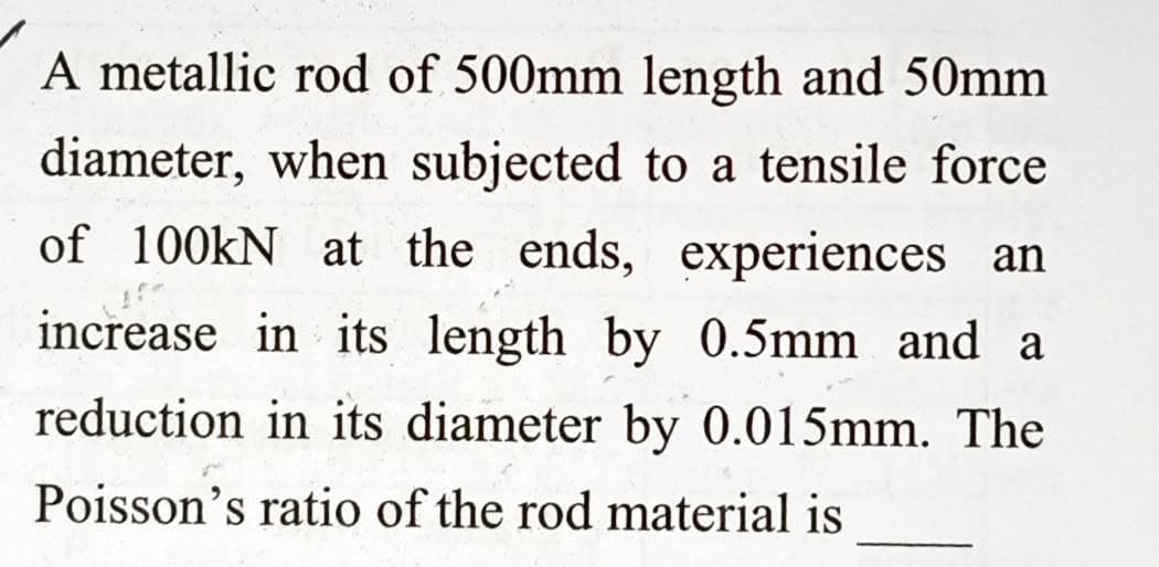 A metallic rod of 500mm length and 50mm
diameter, when subjected to a tensile force
of 100kN at the ends, experiences an
increase in its length by 0.5mm and a
reduction in its diameter by 0.015mm. The
Poisson's ratio of the rod material is
