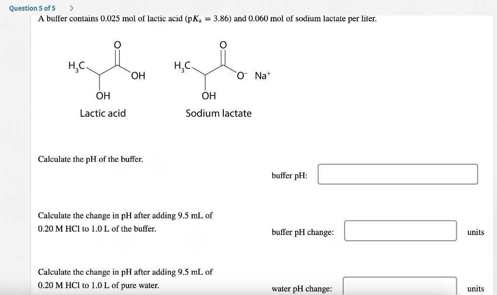 Question 5 of 5
A buffer contains 0.025 mol of lactic acid (pK = 3.86) and 0.060 mol of sodium lactate per liter.
H,C.
H,C.
ОН
O Na+
OH
OH
Lactic acid
Sodium lactate
Calculate the pH of the buffer.
buffer pH:
Calculate the change in pH after adding 9.5 mL of
0.20 M HCl to 1.0 L of the buffer.
buffer pH change:
units
Calculate the change in pH after adding 9.5 mL of
0.20 M HCl to 1.0 L of pure water.
water pH change:
units
