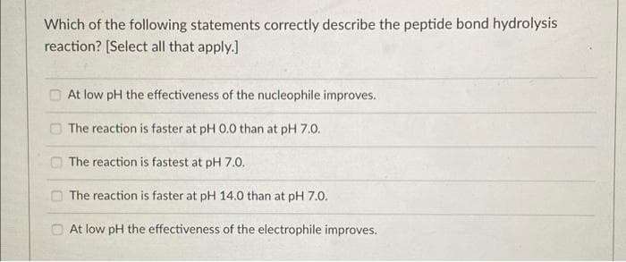 Which of the following statements correctly describe the peptide bond hydrolysis
reaction? [Select all that apply.]
O At low pH the effectiveness of the nucleophile improves.
O The reaction is faster at pH 0.0 than at pH 7.0.
O The reaction is fastest at pH 7.0.
O The reaction is faster at pH 14.0 than at pH 7.0.
O At low pH the effectiveness of the electrophile improves.
