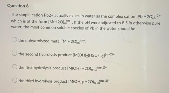 Question 6
The simple cation Pb2+ actually exists in water as the complex cation [Pb(H2O)6]2*,
which is of the form [M(H2O)m+. If the pH were adjusted to 8.5 in otherwise pure
water, the most common soluble species of Pb in the water should be
the unhydrolyzed metal [M(H2O)]m*.
the second hydrolysis product [M(OH)2(H2O)n-2]m-2)+.
the first hydrolysis product [M(OH)(H2O)n-1(m-1)+.
the third hydrolysis product [M(OH)3(H2O)n-3m-3)+.
