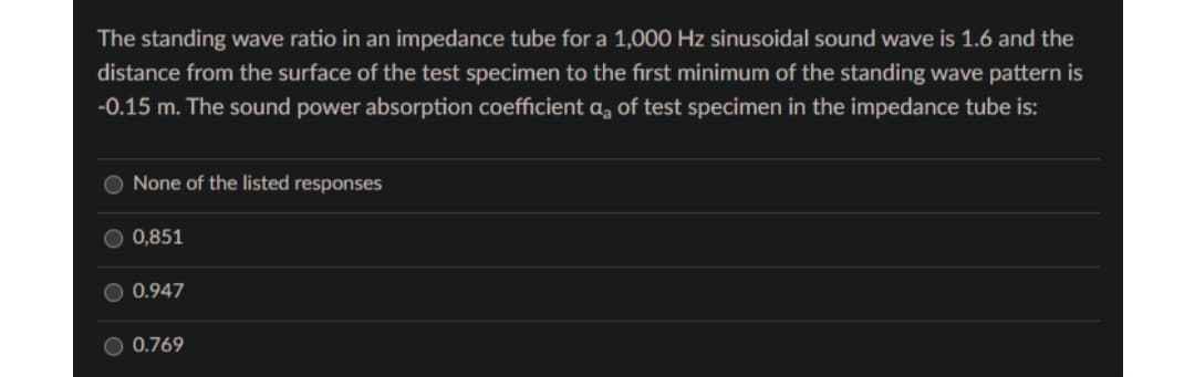 The standing wave ratio in an impedance tube for a 1,000 Hz sinusoidal sound wave is 1.6 and the
distance from the surface of the test specimen to the first minimum of the standing wave pattern is
-0.15 m. The sound power absorption coefficient a, of test specimen in the impedance tube is:
None of the listed responses
0,851
0.947
0.769
10
