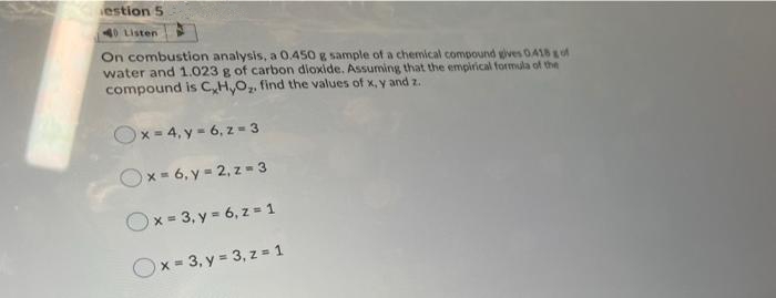estion 5
40 Listen
On combustion analysis, a 0.450 g sample of a chemical compound gives 0418gof
water and 1.023 g of carbon dioxide. Assuming that the empirical formula of the
compound is C,H,O, find the values of x, y and z.
Ox= 4, y - 6, z = 3
x 6, y 2, z 3
Ox = 3, y = 6, z = 1
Ox = 3, y = 3, z = 1
