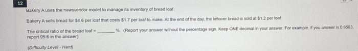 12
Bakery A uses the newsvendor model to manage its inventory of bread loaf
Bakery A sells bread for $4.6 per loat that costs $1.7 per loat to make. At the end of the day, the leftover bread is sold at $1.2 per loaf.
The critical ratio of the bread loaf=
% (Report your answer without the percentage sign. Keep ONE decimal in your answer. For example, f you answer is 0.9563,
report 95.6 in the answer)
(Difficuity Level Hard)
