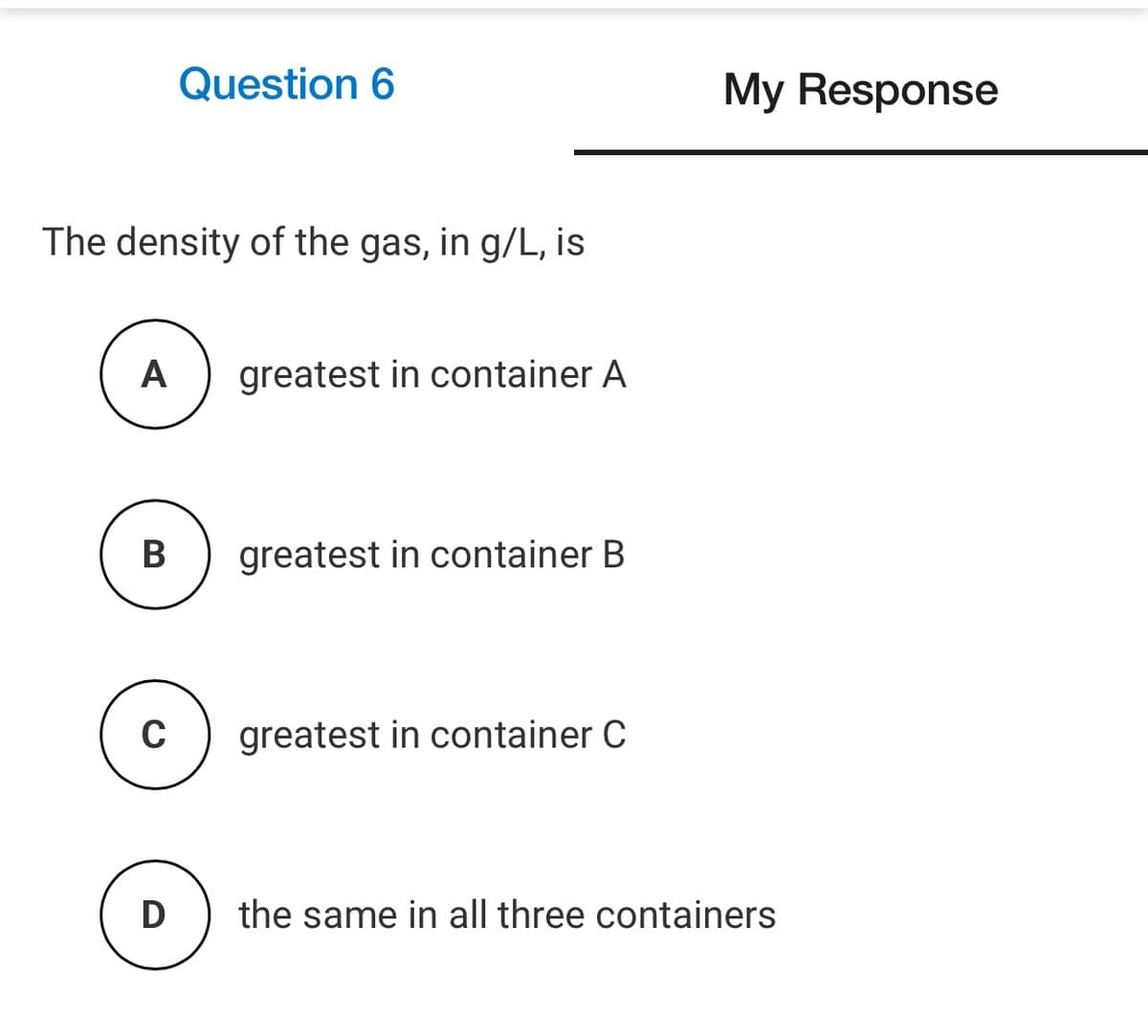 Question 6
My Response
The density of the gas, in g/L, is
A
greatest in container A
В
greatest in container B
greatest in container C
D
the same in all three containers
