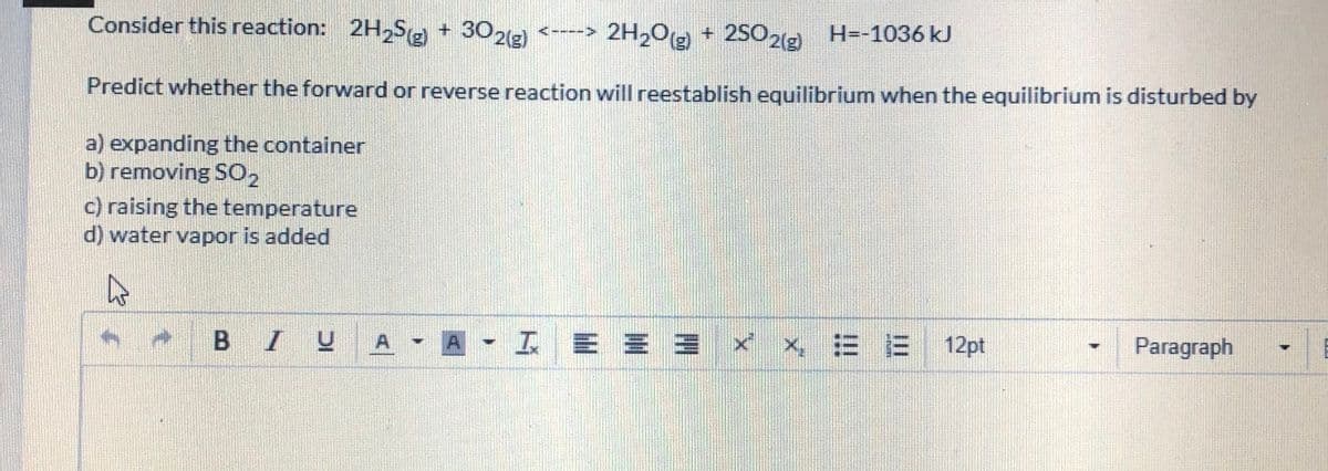 Consider this reaction: 2H,Se + 302(g)
<----> 2H20g +
2S0,(2 H=-1036 kJ
Predict whether the forward or reverse reaction will reestablish equilibrium when the equilibrium is disturbed by
a) expanding the container
b) removing SO2
c) raising the temperature
d) water vapor is added
BIUA
A-工E==xx =E 12pt
Paragraph
