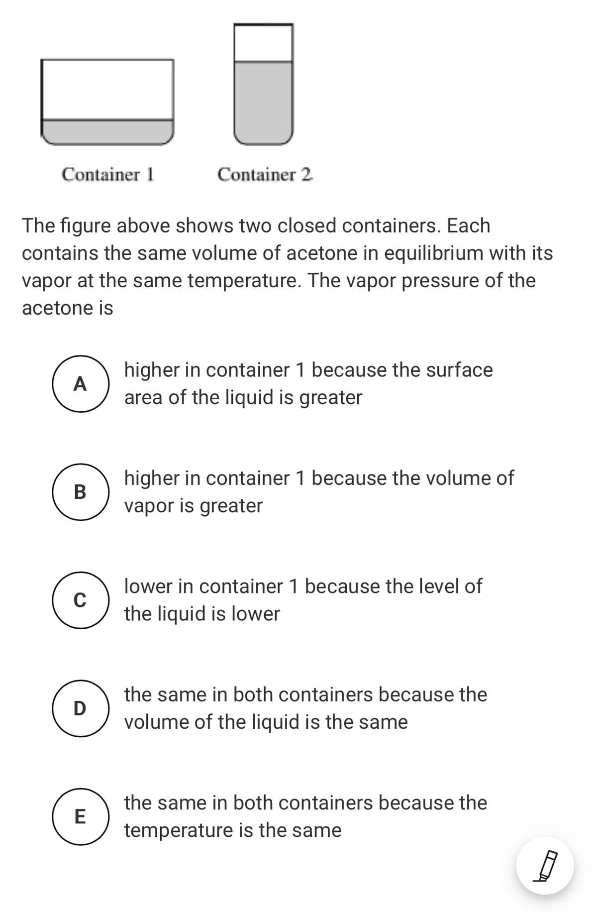 Container 1
Container 2
The figure above shows two closed containers. Each
contains the same volume of acetone in equilibrium with its
vapor at the same temperature. The vapor pressure of the
acetone is
higher in container 1 because the surface
area of the liquid is greater
A
higher in container 1 because the volume of
vapor is greater
lower in container 1 because the level of
C
the liquid is lower
the same in both containers because the
D
volume of the liquid is the same
the same in both containers because the
E
temperature is the same
