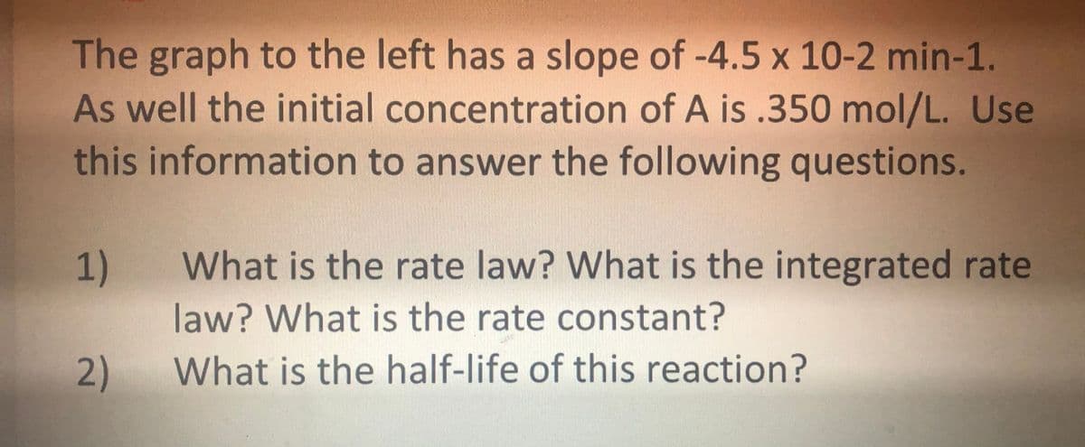 The graph to the left has a slope of -4.5 x 10-2 min-1.
As well the initial concentration of A is .350 mol/L. Use
this information to answer the following questions.
What is the rate law? What is the integrated rate
law? What is the rate constant?
2)
What is the half-life of this reaction?
1)
