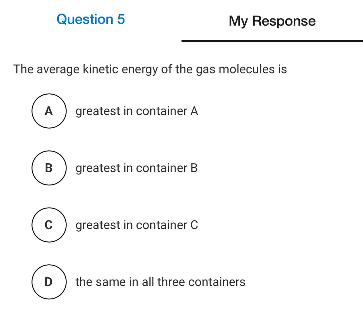 Question 5
My Response
The average kinetic energy of the gas molecules is
A
greatest in container A
В
greatest in container B
greatest in container C
D
the same in all three containers
