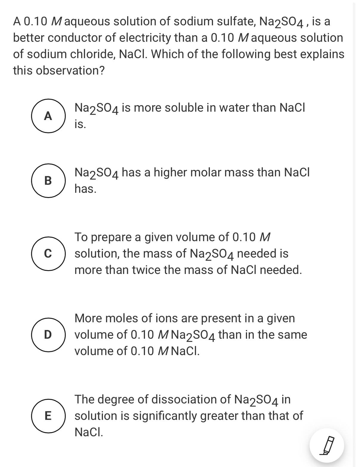 A 0.10 Maqueous solution of sodium sulfate, Na2SO4, is a
better conductor of electricity than a 0.10 Maqueous solution
of sodium chloride, NaCl. Which of the following best explains
this observation?
NazSO4 is more soluble in water than NaCl
A
is.
NazSO4 has a higher molar mass than NaCl
В
has.
To prepare a given volume of 0.10 M
solution, the mass of Na2S04 needed is
more than twice the mass of NaCl needed.
C
More moles of ions are present in a given
volume of 0.10 M Na2S04 than in the same
volume of 0.10 M NaCl.
D
The degree of dissociation of Na2S04 in
solution is significantly greater than that of
E
Nacl.
