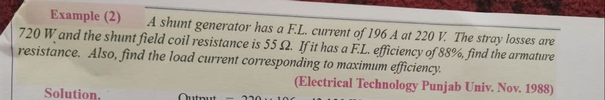 Example (2)
720 W and the shunt field coil resistance is 55 2. If it has a F.L. efficiency of 88%, find the armature
resistance. Also, find the load current corresponding to maximum efficiency.
A shunt generator has a F.L. current of 196 A at 220 V. The stray losses are
(Electrical Technology Punjab Univ. Nov. 1988)
220 100
Solution,
Qutnut
