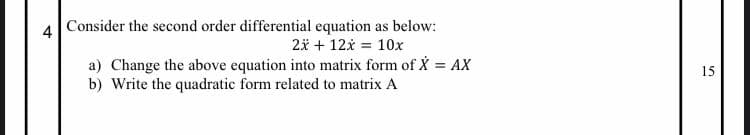 4 Consider the second order differential equation as below:
2* + 12x = 10x
a) Change the above equation into matrix form of X = AX
b) Write the quadratic form related to matrix A
%3!
15
