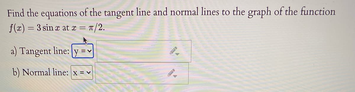 Find the equations of the tangent line and normal lines to the graph of the function
f(x) = 3 sin x at x = T/2.
a) Tangent line: y =v
b) Normal line: x = v
