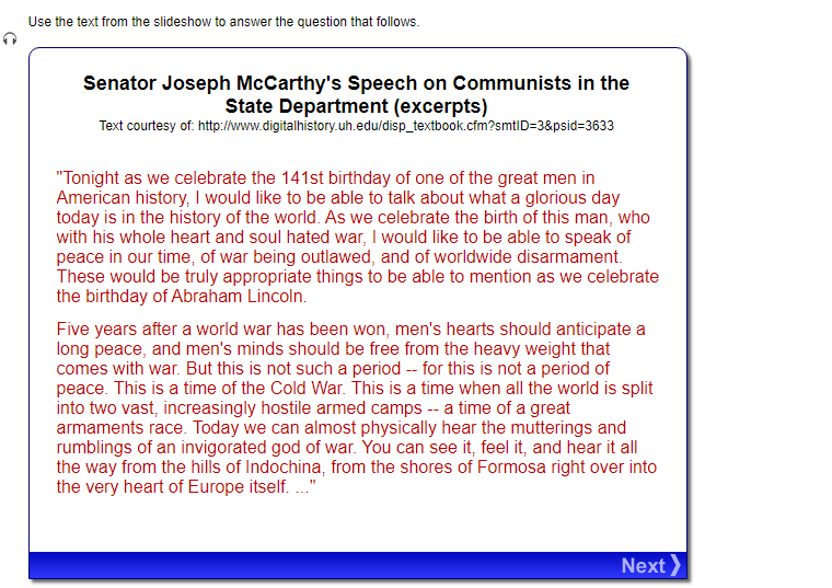 Use the text from the slideshow to answer the question that follows.
Senator Joseph McCarthy's Speech on Communists in the
State Department (excerpts)
Text courtesy of: http://www.digitalhistory.uh.edu/disp_textbook.cfm?smtID=3&psid=3633
"Tonight as we celebrate the 141st birthday of one of the great men in
American history, I would like to be able to talk about what a glorious day
today is in the history of the world. As we celebrate the birth of this man, who
with his whole heart and soul hated war, I would like to be able to speak of
peace in our time, of war being outlawed, and of worldwide disarmament.
These would be truly appropriate things to be able to mention as we celebrate
the birthday of Abraham Lincoln.
Five years after a world war has been won, men's hearts should anticipate a
long peace, and men's minds should be free from the heavy weight that
comes with war. But this is not such a period -- for this is not a period of
peace. This is a time of the Cold War. This is a time when all the world is split
into two vast, increasingly hostile armed camps -- a time of a great
armaments race. Today we can almost physically hear the mutterings and
rumblings of an invigorated god of war. You can see it, feel it, and hear it all
the way from the hills of Indochina, from the shores of Formosa right over into
the very heart of Europe itself. ..."
Next >