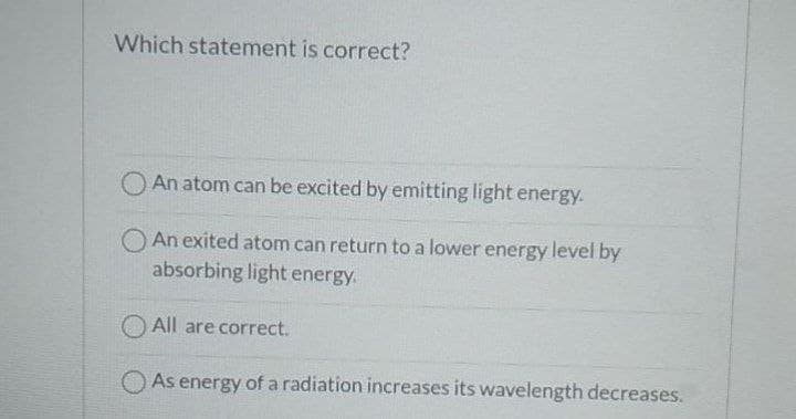 Which statement is correct?
An atom can be excited by emitting light energy.
O An exited atom can return to a lower energy level by
absorbing light energy.
O All are correct.
O As energy of a radiation increases its wavelength decreases.
