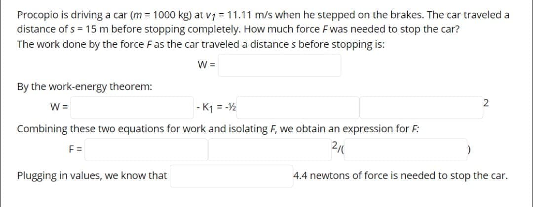 Procopio is driving a car (m = 1000 kg) at v7 = 11.11 m/s when he stepped on the brakes. The car traveled a
distance of s = 15 m before stopping completely. How much force Fwas needed to stop the car?
The work done by the force F as the car traveled a distance s before stopping is:
W =
By the work-energy theorem:
W =
- K1 = -½
Combining these two equations for work and isolating F, we obtain an expression for F:
F =
2/0
Plugging in values, we know that
4.4 newtons of force is needed to stop the car.
