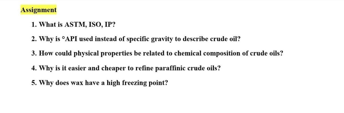 Assignment
1. What is ASTM, ISO, IP?
2. Why is °API used instead of specific gravity to describe crude oil?
3. How could physical properties be related to chemical composition of crude oils?
4. Why is it easier and cheaper to refine paraffinic crude oils?
5. Why does wax have a high freezing point?
