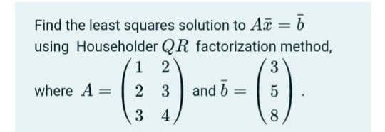 Find the least squares solution to Aa = b
using Householder QR factorization method,
1 2
3
where A =
2 3
and b
3 4
8.
