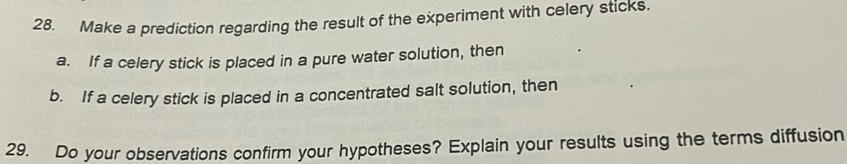 28.
Make a prediction regarding the result of the experiment with celery sticks.
a.
If a celery stick is placed in a pure water solution, then
D. If a celery stick is placed in a concentrated salt solution, then
29.
Do your observations confirm your hypotheses? Explain your results using the terms diffusion
