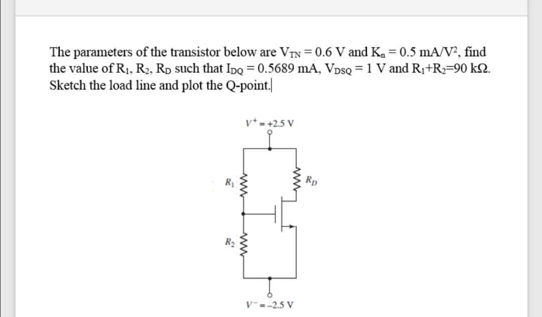 The parameters of the transistor below are VTN = 0.6 V and Ka = 0.5 mA/V², find
the value of R1, R2, Rp such that IpDQ = 0.5689 mA, VDSQ = 1 V and R1+R2=90 k2.
Sketch the load line and plot the Q-point.
v* = +2.5 V
Rp
R2
V-=-2.5 V
