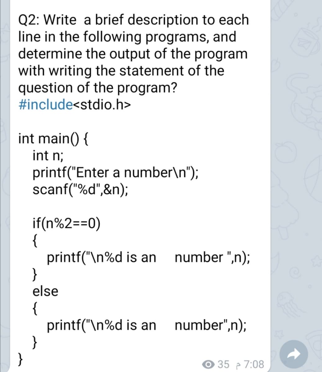 Q2: Write a brief description to each
line in the following programs, and
determine the output of the program
with writing the statement of the
question of the program?
#include<stdio.h>
int main() {
int n;
printf("Enter a number\n");
scanf("%d",&n);
if(n%2==0)
{
printf("\n%d is an
}
else
number ",n);
{
printf("\n%d is an
}
}
number",n);
O 35 7:08
