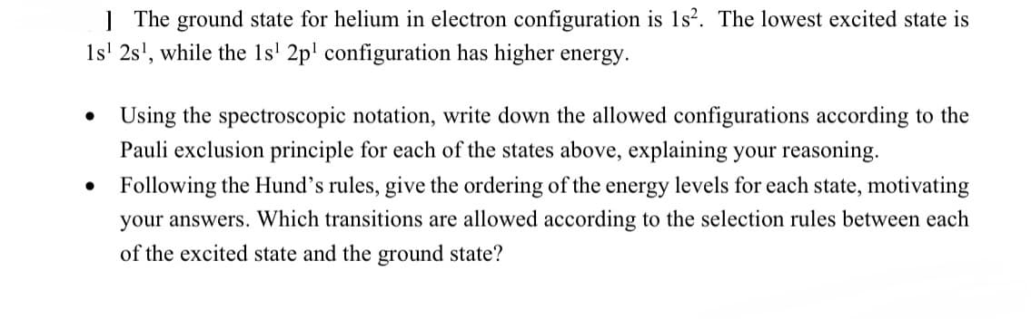 The ground state for helium in electron configuration is 1s². The lowest excited state is
1s¹ 2s¹, while the 1s¹ 2p¹ configuration has higher energy.
●
Using the spectroscopic notation, write down the allowed configurations according to the
Pauli exclusion principle for each of the states above, explaining your reasoning.
Following the Hund's rules, give the ordering of the energy levels for each state, motivating
your answers. Which transitions are allowed according to the selection rules between each
of the excited state and the ground state?
