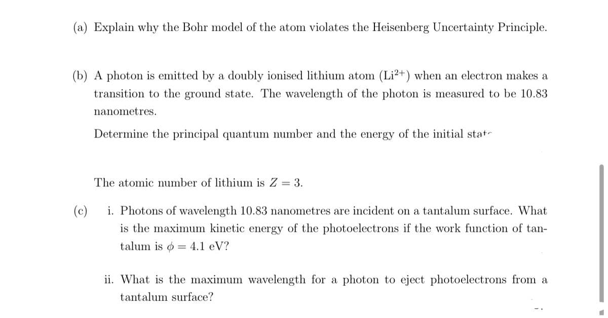 (a) Explain why the Bohr model of the atom violates the Heisenberg Uncertainty Principle.
(b) A photon is emitted by a doubly ionised lithium atom (Li2+) when an electron makes a
transition to the ground state. The wavelength of the photon is measured to be 10.83
nanometres.
Determine the principal quantum number and the energy of the initial stat
The atomic number of lithium is Z = 3.
(c)
i. Photons of wavelength 10.83 nanometres are incident on a tantalum surface. What
is the maximum kinetic energy of the photoelectrons if the work function of tan-
talum is = 4.1 eV?
ii. What is the maximum wavelength for a photon to eject photoelectrons from a
tantalum surface?
■