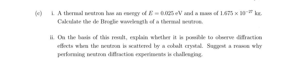 -27
(c)
i. A thermal neutron has an energy of E= 0.025 eV and a mass of 1.675 x 107 kg.
Calculate the de Broglie wavelength of a thermal neutron.
ii. On the basis of this result, explain whether it is possible to observe diffraction
effects when the neutron is scattered by a cobalt crystal. Suggest a reason why
performing neutron diffraction experiments is challenging.