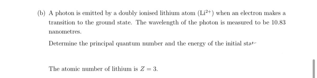(b) A photon is emitted by a doubly ionised lithium atom (Li²+) when an electron makes a
transition to the ground state. The wavelength of the photon is measured to be 10.83
nanometres.
Determine the principal quantum number and the energy of the initial state
The atomic number of lithium is Z = 3.