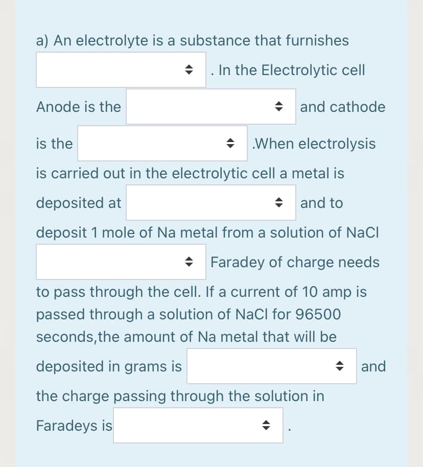 a) An electrolyte is a substance that furnishes
In the Electrolytic cell
Anode is the
and cathode
is the
+ When electrolysis
is carried out in the electrolytic cell a metal is
deposited at
+ and to
deposit 1 mole of Na metal from a solution of NaCl
Faradey of charge needs
to pass through the cell. If a current of 10 amp is
passed through a solution of NaCl for 96500
seconds,the amount of Na metal that will be
deposited in grams is
and
the charge passing through the solution in
Faradeys is

