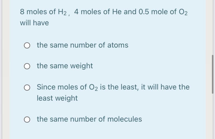 8 moles of H2 4 moles of He and 0.5 mole of O2
will have
O the same number of atoms
the same weight
Since moles of O2 is the least, it will have the
least weight
O the same number of molecules
