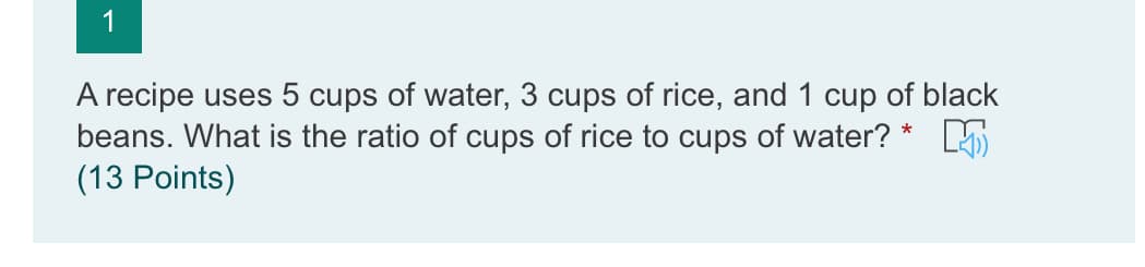 1
A recipe uses 5 cups of water, 3 cups of rice, and 1 cup of black
beans. What is the ratio of cups of rice to cups of water? * K
(13 Points)
